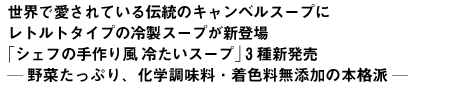 世界で愛されている伝統のキャンベルスープにレトルトタイプの冷製スープが新登場 シェフの手作り風 冷たいスープ 3種新発売? 野菜たっぷり、化学調味料・着色料無添加の本格派 ?